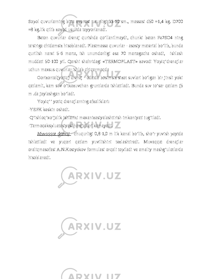 Sopol quvurlarning bitta zvenosi uzunligi 33-60 sm., massasi d50 =1,4 kg. D200 =8 kg.lik qilib zavod usulida tayyorlanadi. Beton quvurlar drenaj qurishda qo’llanilmaydi, chunki beton Fe2SO4 ning ta&#39;siriga chidamsiz hisoblanadi. Plastmassa quvurlar - asosiy material bo’lib, bunda qurilish narxi 5-6 marta, ish unumdorligi esa 20 martagacha oshadi, ishlash muddati 50-100 yil. Qarshi shahridagi «TERMOPLAST» zavodi Yopiq’drenajlar uchun maxsus quvurlar ishlab chiqarmoqda Gorizontal(yotiq) drenaj - odatda bosimsiz sizot suvlari bo’lgan bir jinsli yoki qatlamli, kam suv o’tkazuvchan gruntlarda ishlatiladi. Bunda suv to’sar qatlam (5 m .da joylashgan bo’ladi. Yopiq’’ yotiq drenajlarning afzaliklari: -YEFK keskin oshadi. -Q’ishloq’xo’jalik ishlarini mexanizasiyalashtirish imkoniyati tug’iladi. -Tarmoqekspluatasiyasi harajatlari kamayadi. Muvaqqat drenaj - chuqurligi 0,8-1,0 m lik kanal bo’lib, sho’r yuvish paytda ishlatiladi va yuqori qatlam yuvilishini tezlashtiradi. Muvaqqat drenajlar oraliqmasofasi A.N.Kostyakov formulasi orqali topiladi va amaliy mashg’ulotlarda hisoblanadi. 