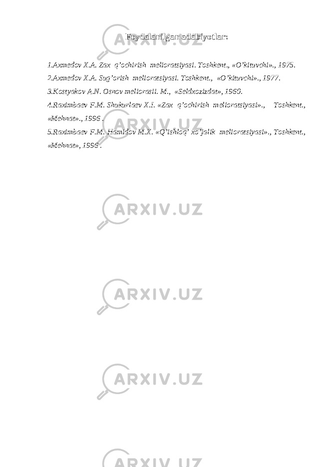 Foydalanilgan adabiyotlar: 1.Axmedov X.A. Zax q’ochirish melioratsiyasi. Toshkent., «O’kituvchi»., 1975. 2.Axmedov X.A. Sug’orish melioratsiyasi. Toshkent., «O’kituvchi»., 1977. 3.Kostyakov A.N. Osnov meliorasii. M., «Seldxozizdat», 1960. 4.Raximbaev F.M. Shukurlaev X.I. «Zax q’ochirish melioratsiyasi»., Toshkent., «Mehnat»., 1996 . 5.Raximbaev F.M. Hamidov M.X. «Q’ishloq’ xo’jalik melioratsiyasi»., Toshkent., «Mehnat», 1996 . 