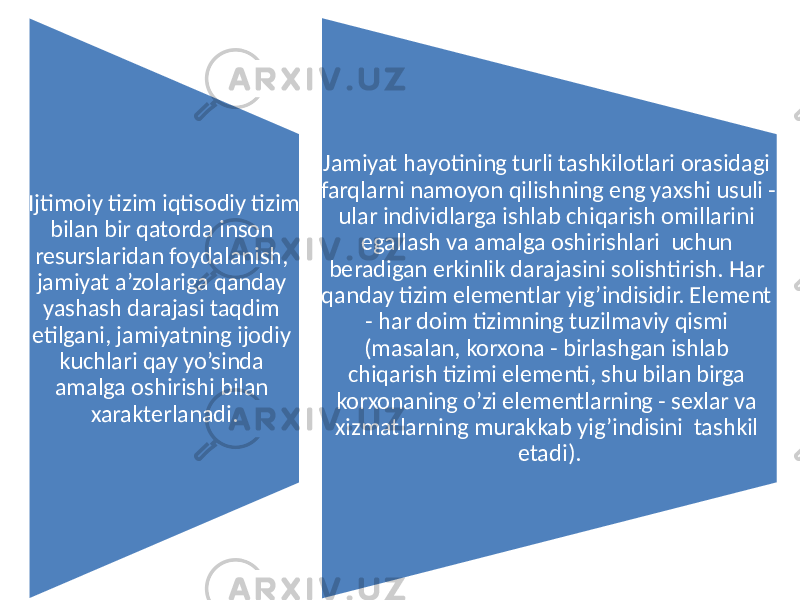 Ijtimoiy tizim iqtisodiy tizim bilan bir qatorda inson resurslaridan foydalanish, jamiyat a’zolariga qanday yashash darajasi taqdim etilgani, jamiyatning ijodiy kuchlari qay yo’sinda amalga oshirishi bilan xarakterlanadi. Jamiyat hayotining turli tashkilotlari orasidagi farqlarni namoyon qilishning eng yaxshi usuli - ular individlarga ishlab chiqarish omillarini egallash va amalga oshirishlari uchun beradigan erkinlik darajasini solishtirish. Har qanday tizim elementlar yig’indisidir. Element - har doim tizimning tuzilmaviy qismi (masalan, korxona - birlashgan ishlab chiqarish tizimi elementi, shu bilan birga korxonaning o’zi elementlarning - sexlar va xizmatlarning murakkab yig’indisini tashkil etadi). 