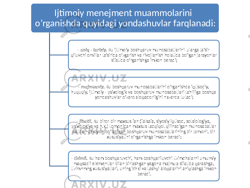 Ijtimoiy menejment muammolarini o’rganishda quyidagi yondashuvlar farqlanadi: - aniq - tarixiy. Bu ijtimoiy boshqaruv munosabatlarini ularga ta’sir qiluvchi omillar ta’sirida o’zgarish va rivojlanish holatida bo’lgan jarayonlar sifatida o’rganishga imkon beradi; - majmuaviy. Bu boshqaruv munosabatlarini o’rganishda iqtisodiy, huquqiy, ijtimoiy - psixologik va boshqaruv munosabatlari tahliliga boshqa yondashuvlar o’zaro aloqadorligini nazarda tutadi; - jihatli. Bu biror bir maxsus fan (falsafa, siyosiy iqtisod, sotsiologiya, psixologiya va h.k.) tomonidan maxsus tadqiqot qilinadigan munosabatlar ostida namoyon bo’ladigan boshqaruv munosabatlarining bir tomoni, bir xususiyatini o’rganishga imkon beradi; - tizimli. Bu ham boshqaruvchi, ham boshqariluvchi tizimchalarni umumiy maqsadli elementlar bilan birlashgan yagona majmua sifatida qarashga, tizimnmng xususiyatlari, uning ichki va tashqi aloqalarini aniqlashga imkon beradi. 