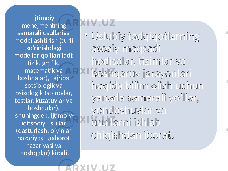 • Uslubiy tadqiqotlarning asosiy maqsadi hodisalar, tizimlar va boshqaruv jarayonlari haqida bilim olish uchun yanada samarali yo’llar, yondashuvlar va usullarni ishlab chiqishdan iborat.Ijtimoiy menejmentning samarali usullariga modellashtirish (turli ko’rinishdagi modellar qo’llaniladi: fizik, grafik, matematik va boshqalar), tajriba- sotsiologik va psixologik (so’rovlar, testlar, kuzatuvlar va boshqalar), shuningdek, ijtimoiy- iqtisodiy usullar (dasturlash, o’yinlar nazariyasi, axborot nazariyasi va boshqalar) kiradi. 