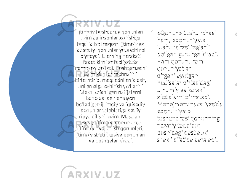 Ijtimoiy boshqaruv qonunlari tizimida insonlar xohishiga bog’liq bo’lmagan ijtimoiy va iqtisodiy qonunlar yetakchi rol o’ynaydi. Ularning harakati faqat kishilar faoliyatida namoyon bo’ladi. Boshqaruvchi tizim kishilar mehnatini birlashtirib, maqsadni aniqlash, uni amalga oshirish yo’llarini izlash, erishilgan natijalarni baholashda namoyon bo’ladigan ijtimoiy va iqtisodiy qonunlar talablariga qat’iy rioya qilishi lozim. Masalan, asosiy ijtimoiy qonunlarga ijtimoiy rivojlanish qonunlari, ijtimoiy stratifikasiya qonunlari va boshqalar kiradi. • «Qonun» tushunchasi ham, «qonuniyat» tushunchasi tegishli bo’lgan guruhga kiradi. Ham qonun, ham qonuniyatlar o’rganilayotgan hodisalar o’rtasidagi umumiy va kerakli aloqalarni o’rnatadi. Menejment nazariyasida «qonuniyat» tushunchasi qonunning nazariy tadqiqot boshidagi dastlabki shakli sifatida qaraladi. 