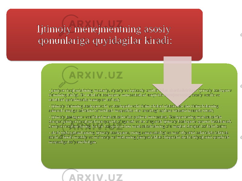 Ijtimoiy menejmentning asosiy qonunlariga quyidagilar kiradi: - jamiyat rivojlanishining madaniy, siyosiy va iqtisodiy omillar bilan shartlashtirilgan ijtimoiy boshqaruv tizimining birligi. Bu uzluksiz boshqaruv munosabatlari zanjirida menejmentning asosiy vazifa va uslublari qorishmasida namoyon bo’ladi; - ijtimoiy tizimning boshqaruvchi va boshqariluvchi tizim-chalari nisbati. Bu shu tizimchalarning samarali amalga oshishini ta’minlash maqsadida ular orasidagi oqilona nisbatni nazarda tutadi; - ijtimoiy boshqaruv vazifalari markazlashuvida optimal munosabat. Boshqaruvning markazlashish darajasi jamiyat rivojlanishi jarayonida o’zgaradi va bu o’zgarish ijtimoiy boshqaruv qonuni hisoblanadi. Jamiyat rivojlanishining har bir bosqichi uchun markazlashishning o’z maqbul darajasi bo’lishi lozim; - aholi turli qatlamlarining ijtimoiy boshqaruv, uning samaradorligi va mas’uliyatini oshirishda ishtirok etishi. Chunki moddiy va ma’naviy ne’matlarning jamiyat ishlab chiqarishi aholi ehtiyojlarini qondirish maqsadiga bo’ysundirilgan.010203040506 0E 15 03041A 0F0D 15 0D 15 120C 22 15 09 050C 