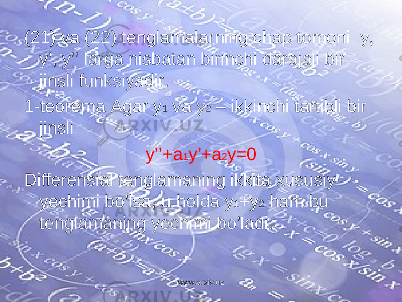 (21) va (22) tenglamalarning chap tomoni y, y’, y’’ larga nisbatan birinchi darajali bir jinsli funksiyadir. 1-teorema Agar y 1 va y 2 – ikkinchi tartibli bir jinsli y’’+a 1 y’+a 2 y=0 Differensial tenglamaning ikkita xususiy yechimi bo’lsa, u holda y 1 +y 2 ham bu tenglamaning yechimi bo’ladi. www.arxiv.uz 