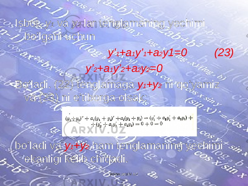 Isbot. y 1 va y 2 lar tenglamaning yechimi bo’lgani uchun y’ 1 +a 1 y’ 1 +a 2 y1=0 (23) y’ 2 +a 1 y’ 2 +a 2 y 2 =0 Bo’ladi. (22) tenglamaga y 1 +y 2 ni qo’yamiz va (23) ni e’tiborga olsak: bo’ladi va y 1 +y 2 ham tenglamaning yechimi ekanligi kelib chiqadi. www.arxiv.uz 