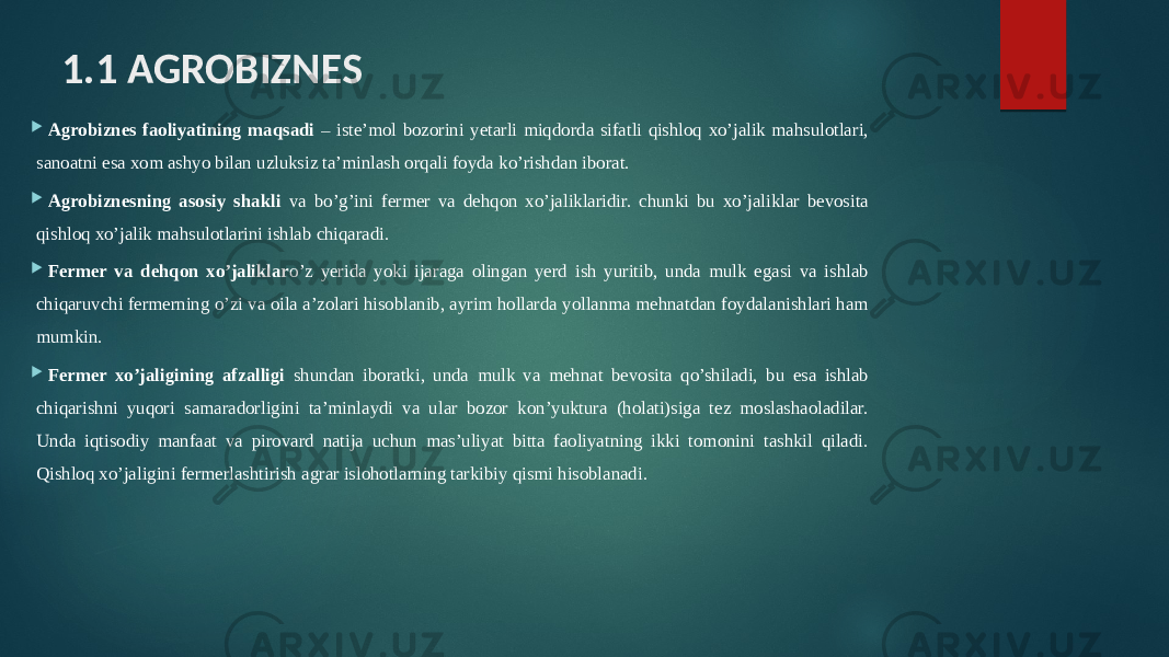 1.1 AGROBIZNES  Agrobiznes faoliyatining maqsadi – iste’mol bozorini yetarli miqdorda sifatli qishloq xo’jalik mahsulotlari, sanoatni esa xom ashyo bilan uzluksiz ta’minlash orqali foyda ko’rishdan iborat.  Agrobiznesning asosiy shakli va bo’g’ini fermer va dehqon xo’jaliklaridir. chunki bu xo’jaliklar bevosita qishloq xo’jalik mahsulotlarini ishlab chiqaradi.  Fermer va dehqon xo’jaliklar o’z yerida yoki ijaraga olingan yerd ish yuritib, unda mulk egasi va ishlab chiqaruvchi fermerning o’zi va oila a’zolari hisoblanib, ayrim hollarda yollanma mehnatdan foydalanishlari ham mumkin.  Fermer xo’jaligining afzalligi shundan iboratki, unda mulk va mehnat bevosita qo’shiladi, bu esa ishlab chiqarishni yuqori samaradorligini ta’minlaydi va ular bozor kon’yuktura (holati)siga tez moslashaoladilar. Unda iqtisodiy manfaat va pirovard natija uchun mas’uliyat bitta faoliyatning ikki tomonini tashkil qiladi. Qishloq xo’jaligini fermerlashtirish agrar islohotlarning tarkibiy qismi hisoblanadi. 