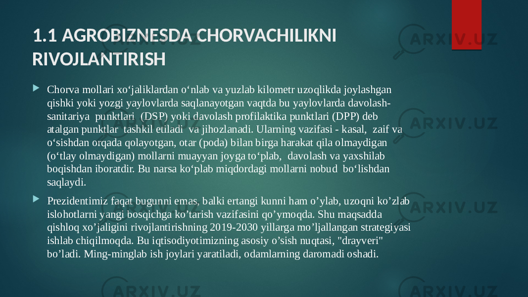 1.1 AGROBIZNESDA CHORVACHILIKNI RIVOJLANTIRISH  Chorva mollari xo‘jaliklardan o‘nlab va yuzlab kilometr uzoqlikda joylashgan qishki yoki yozgi yaylovlarda saqlanayotgan vaqtda bu yaylovlarda davolash- sanitariya punktlari (DSP) yoki davolash profilaktika punktlari (DPP) deb atalgan punktlar tashkil etiladi va jihozlanadi. Ularning vazifasi - kasal, zaif va o‘sishdan orqada qolayotgan, otar (poda) bilan birga harakat qila olmaydigan (o‘tlay olmaydigan) mollarni muayyan joyga to‘plab, davolash va yaxshilab boqishdan iboratdir. Bu narsa ko‘plab miqdordagi mollarni nobud bo‘lishdan saqlaydi.  Prezidentimiz faqat bugunni emas, balki ertangi kunni ham o’ylab, uzoqni ko’zlab islohotlarni yangi bosqichga ko’tarish vazifasini qo’ymoqda. Shu maqsadda qishloq xo’jaligini rivojlantirishning 2019-2030 yillarga mo’ljallangan strategiyasi ishlab chiqilmoqda. Bu iqtisodiyotimizning asosiy o’sish nuqtasi, &#34;drayveri&#34; bo’ladi. Ming-minglab ish joylari yaratiladi, odamlarning daromadi oshadi. 