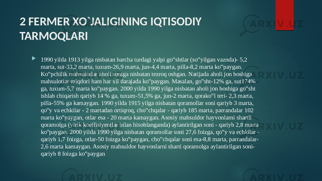 2 FERMER XO`JALIGINING IQTISODIY TARMOQLARI  1990 yilda 1913 yilga nisbatan barcha turdagi yalpi go‟shtlar (so‟yilgan vaznda)- 5,2 marta, sut-33,2 marta, tuxum-26,9 marta, jun-4,4 marta, pilla-8,2 marta ko‟paygan. Ko‟pchilik mahsulotlar aholi soniga nisbatan tezroq oshgan. Natijada aholi jon boshiga mahsulotlar miqdori ham har xil darajada ko‟paygan. Masalan, go‟sht-12% ga, sut174% ga, tuxum-5,7 marta ko‟paygan. 2000 yilda 1990 yilga nisbatan aholi jon boshiga go‟sht ishlab chiqarish qariyb 14 % ga, tuxum-51,5% ga, jun-2 marta, qorako‟l teri- 2,3 marta, pilla-55% ga kamaygan. 1990 yilda 1915 yilga nisbatan qoramollar soni qariyb 3 marta, qo‟y va echkilar - 2 martadan ortiqroq, cho‟chqalar - qariyb 185 marta, parrandalar 102 marta ko‟paygan, otlar esa - 20 marta kamaygan. Asosiy mahsuldor hayvonlarni shartli qoramolga (yirik koeffisiyentlar bilan hisoblanganda) aylantirilgan soni - qariyb 2,8 marta ko‟paygan. 2000 yilda 1990 yilga nisbatan qoramollar soni 27,6 foizga, qo‟y va echkilar - qariyb 1,7 foizga, otlar-50 foizga ko‟paygan, cho‟chqalar soni esa-8,8 marta, parrandalar- 2,6 marta kamaygan. Asosiy mahsuldor hayvonlarni sharti qoramolga aylantirilgan soni- qariyb 8 foizga ko‟paygan 