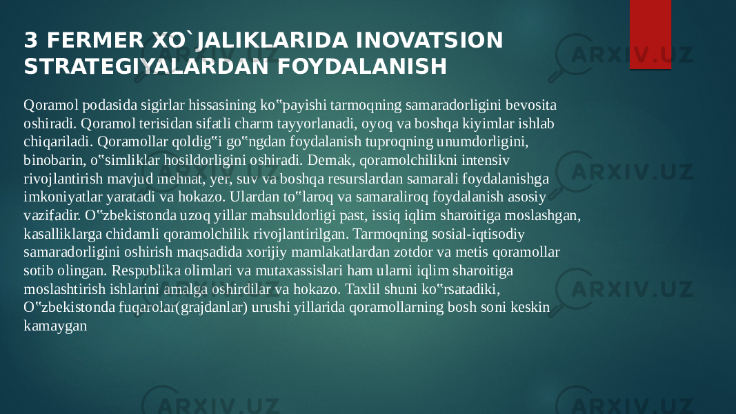 3 FERMER XO`JALIKLARIDA INOVATSION STRATEGIYALARDAN FOYDALANISH Qoramol podasida sigirlar hissasining ko‟payishi tarmoqning samaradorligini bevosita oshiradi. Qoramol terisidan sifatli charm tayyorlanadi, oyoq va boshqa kiyimlar ishlab chiqariladi. Qoramollar qoldig‟i go‟ngdan foydalanish tuproqning unumdorligini, binobarin, o‟simliklar hosildorligini oshiradi. Demak, qoramolchilikni intensiv rivojlantirish mavjud mehnat, yer, suv va boshqa resurslardan samarali foydalanishga imkoniyatlar yaratadi va hokazo. Ulardan to‟laroq va samaraliroq foydalanish asosiy vazifadir. O‟zbekistonda uzoq yillar mahsuldorligi past, issiq iqlim sharoitiga moslashgan, kasalliklarga chidamli qoramolchilik rivojlantirilgan. Tarmoqning sosial-iqtisodiy samaradorligini oshirish maqsadida xorijiy mamlakatlardan zotdor va metis qoramollar sotib olingan. Respublika olimlari va mutaxassislari ham ularni iqlim sharoitiga moslashtirish ishlarini amalga oshirdilar va hokazo. Taxlil shuni ko‟rsatadiki, O‟zbekistonda fuqarolar(grajdanlar) urushi yillarida qoramollarning bosh soni keskin kamaygan 