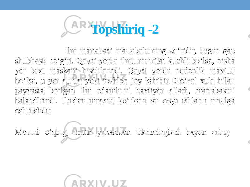 Topshiriq -2 Ilm martabasi martabalarning zo ʻ ridir, degan gap shubhasiz to ʻ g ʻ ri. Qaysi yerda ilmu ma’rifat kuchli bo ʻ lsa, o ʻ sha yer baxt maskani hisoblanadi. Qaysi yerda nodonlik mavjud bo ʻ lsa, u yer quruq yoki toshloq joy kabidir. Go ʻ zal xulq bilan payvasta bo ʻ lgan ilm odamlarni baxtiyor qiladi, martabasini balandlatadi. Ilmdan maqsad ko ʻ rkam va ezgu ishlarni amalga oshirishdir. Matnni o‘qing, matn yuzasidan fikrlaringizni bayon eting 