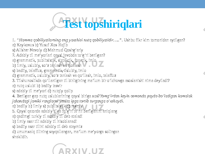 Test topshiriqlari 1. “Hamma qobiliyatlarning eng yaxshisi nutq qobiliyatidir…..”. Ushbu fikr kim tomonidan aytilgan? a) Kaykovus b) Yusuf Xos Hojib s) Alisher Navoiy d) Mahmud Qoshg‘ariy 2. Adabiy til me’yorlari qaysi javobda to‘g‘ri berilgan? a) grammatik, publitsistik, sintaktik, fonetik, imlo b) ilmiy, uslubiy, so‘z tanlash va qo‘llash s) badiiy, talaffuz, grammatik, uslubiy, imlo d) grammatik, uslubiy, so‘z tanlash va qo‘llash, imlo, talaffuz 3. Tilshunoslikda qo‘llanilgan til birligining ma’lum bir o‘lchovga asoslanishi nima deyiladi? a) nutq uslubi b) badiiy tasvir s) adabiy til me’yori d) nutqiy qolip 4. Berilgan gap nutq uslublarining qaysi biriga xos? Yomg‘irdan keyin osmonda paydo bo‘ladigan kamalak jahondagi jamiki ranglarni yettita ipga tortib turganga o‘xshaydi. a) badiiy b) ilmiy s) publitsistik d) rasmiy 5. Qaysi qatorda adabiy tilga to‘g‘ri ta’rif berilganini aniqlang a) qadimgi turkiy til adabiy til deb ataladi b) ilmiy asar tili adabiy til hisoblanadi s) badiiy asar tilini adabiy til deb ataymiz d) umumxalq tilining sayqallangan, ma’lum me’yorga solingan shaklidir. 