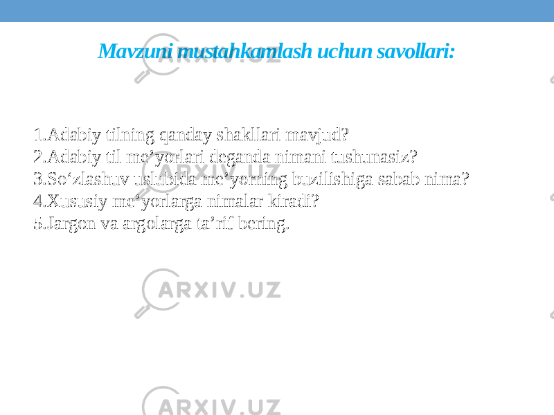 Mavzuni mustahkamlash uchun savollari: 1.Adabiy tilning qanday shakllari mavjud? 2.Adabiy til me’yorlari deganda nimani tushunasiz? 3.So‘zlashuv uslubida me’yorning buzilishiga sabab nima? 4.Xususiy me’yorlarga nimalar kiradi? 5.Jargon va argolarga ta’rif bering. 