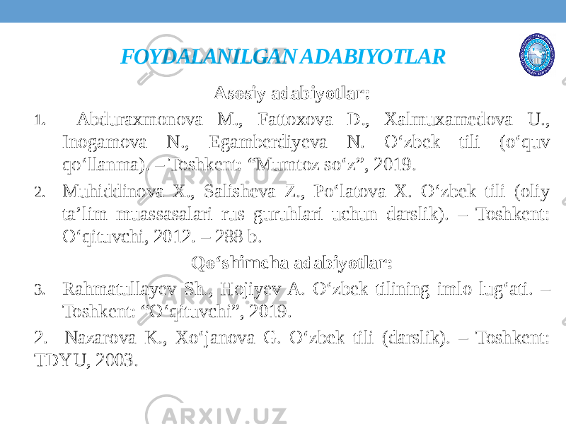 FOYDALANILGAN ADABIYOTLAR Asosiy adabiyotlar: 1. Abduraxmonova M., Fattoxova D., Xalmuxamedova U., Inogamova N., Egamberdiyeva N. O‘zbek tili (o‘quv qo‘llanma). – Toshkent: “Mumtoz so‘z”, 2019. 2. Muhiddinova X., Salisheva Z., Po‘latova X. O‘zbek tili (oliy ta’lim muassasalari rus guruhlari uchun darslik). – Toshkent: O‘qituvchi, 2012. – 288 b. Qo‘shimcha adabiyotlar: 3. Rahmatullayev Sh., Hojiyev A. O‘zbek tilining imlo lug‘ati. – Toshkent: “O‘qituvchi”, 2019. 2. Nazarova K., Xo‘janova G. O‘zbek tili (darslik). – Toshkent: TDYU, 2003. 