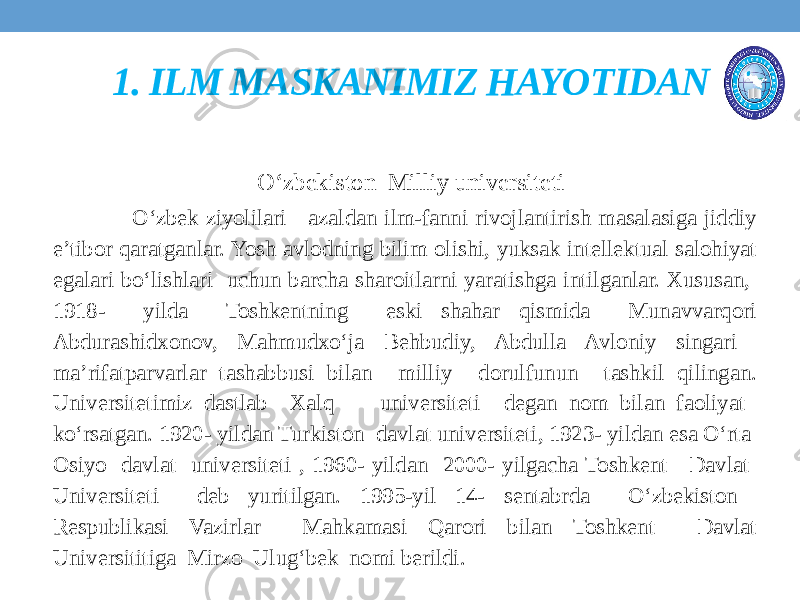  O‘zbekiston Milliy universiteti O‘zbek ziyolilari azaldan ilm-fanni rivojlantirish masalasiga jiddiy e’tibor qaratganlar. Yosh avlodning bilim olishi, yuksak intellektual salohiyat egalari bo‘lishlari uchun barcha sharoitlarni yaratishga intilganlar. Xususan, 1918- yilda Toshkentning eski shahar qismida Munavvarqori Abdurashidxonov, Mahmudxo‘ja Behbudiy, Abdulla Avloniy singari ma’rifatparvarlar tashabbusi bilan milliy dorulfunun tashkil qilingan. Universitetimiz dastlab Xalq universiteti degan nom bilan faoliyat ko‘rsatgan. 1920- yildan Turkiston davlat universiteti, 1923- yildan esa O‘rta Osiyo davlat universiteti , 1960- yildan 2000- yilgacha Toshkent Davlat Universiteti deb yuritilgan. 1995-yil 14- sentabrda O‘zbekiston Respublikasi Vazirlar Mahkamasi Qarori bilan Toshkent Davlat Universititiga Mirzo Ulug‘bek nomi berildi. 1. ILM MASKANIMIZ HAYOTIDAN 