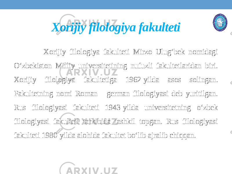 Xorijiy filologiya fakulteti Xorijiy filologiya fakulteti Mirzo Ulug‘bek nomidagi O‘zbekiston Milliy universitetining nufuzli fakultetlaridan biri. Xorijiy filologiya fakultetiga 1962-yilda asos solingan. Fakultetning nomi Roman - german filologiyasi deb yuritilgan. Rus filologiyasi fakulteti 1943-yilda universitetning o‘zbek filologiyasi fakulteti tarkibida tashkil topgan. Rus filologiyasi fakulteti 1980-yilda alohida fakultet bo‘lib ajralib chiqqan. 