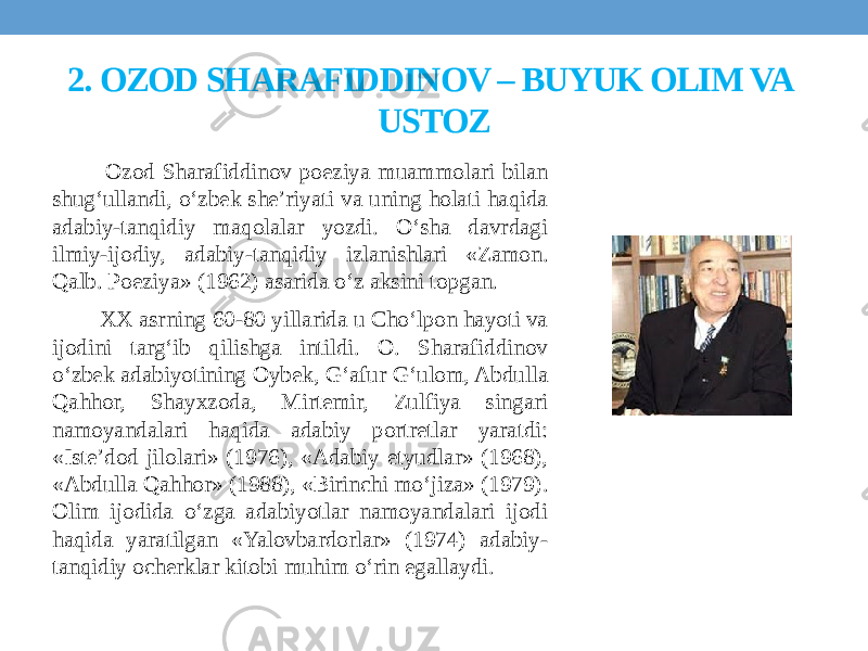 2. OZOD SHARAFIDDINOV – BUYUK OLIM VA USTOZ Ozod Sharafiddinov poeziya muammolari bilan shug‘ullandi, o‘zbek she’riyati va uning holati haqida adabiy-tanqidiy maqolalar yozdi. O‘sha davrdagi ilmiy-ijodiy, adabiy-tanqidiy izlanishlari «Zamon. Qalb. Poeziya» (1962) asarida o‘z aksini topgan. XX asrning 60-80 yillarida u Cho‘lpon hayoti va ijodini targ‘ib qilishga intildi. O. Sharafiddinov o‘zbek adabiyotining Oybek, G‘afur G‘ulom, Abdulla Qahhor, Shayxzoda, Mirtemir, Zulfiya singari namoyandalari haqida adabiy portretlar yaratdi: «Iste’dod jilolari» (1976), «Adabiy etyudlar» (1968), «Abdulla Qahhor» (1988), «Birinchi mo‘jiza» (1979). Olim ijodida o‘zga adabiyotlar namoyandalari ijodi haqida yaratilgan «Yalovbardorlar» (1974) adabiy- tanqidiy ocherklar kitobi muhim o‘rin egallaydi. 