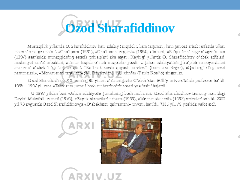 Ozod Sharafiddinov Mustaqillik yillarida O. Sharafiddinov ham adabiy tanqidchi, ham tarjimon, ham jamoat arbobi sifatida ulkan ishlarni amalga oshirdi. «Cho‘lpon» (1991), «Cho‘lponni anglash» (1994) kitoblari, «E&#39;tiqodimni nega o‘zgartirdim» (1997) asarlarida munaqqidning estetik prinsiplari aks etgan. Keyingi yillarda O. Sharafiddinov o‘zbek adiblari, madaniyat-san’at arboblari, olimlar haqida o‘nlab maqolalar yozdi. U jahon adabiyotining ko‘plab namoyandalari asarlarini o‘zbek tiliga tarjima qildi. &#34;Ko‘lmak suvda quyosh parchasi&#34; (fransuaza Sagan), «Qadimgi xitoy nasri namunalari», «Monumental targ‘ibot» (Vl. Boynovich), «Al-ximik» (Paulo Koel’o) singarilar. Ozod Sharafiddinov XX asrning 90-yillari o‘rtalarigacha O‘zbekiston Milliy universitetida professor bo‘ldi. 1995—1997 yillarda «Tafakkur» jurnali bosh muharrir o‘rinbosari vazifasini bajardi. U 1997 yildan beri «Jahon adabiyoti» jurnalining bosh muharriri. Ozod Sharafiddinov Beruniy nomidagi Davlat Mukofoti laureati (1970), «Buyuk xizmatlari uchun» (1999), «Mehnat shuhrati» (1997) ordenlari sohibi. 2002 yil 23 avgustda Ozod Sharafiddinovga «O‘zbekiston qahramoni» unvoni berildi. 2005 yil, 76-yoshida vafot etdi. 