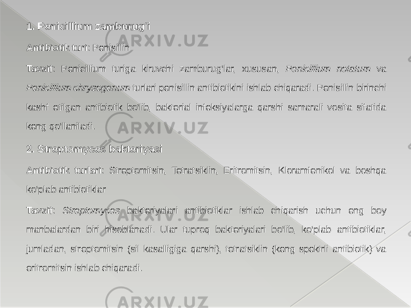 1. Penicillium zamburug‘i Antibiotik turi : Penisillin Tavsif : Penicillium turiga kiruvchi zamburug‘lar, xususan, Penicillium notatum va Penicillium chrysogenum turlari penisillin antibiotikini ishlab chiqaradi. Penisillin birinchi kashf etilgan antibiotik bo‘lib, bakterial infeksiyalarga qarshi samarali vosita sifatida keng qo‘llaniladi. 2. Streptomyces bakteriyasi Antibiotik turlari : Streptomitsin, Tetratsiklin, Eritromitsin, Kloramfenikol va boshqa ko‘plab antibiotiklar Tavsif : Streptomyces bakteriyalari antibiotiklar ishlab chiqarish uchun eng boy manbalardan biri hisoblanadi. Ular tuproq bakteriyalari bo‘lib, ko‘plab antibiotiklar, jumladan, streptomitsin (sil kasalligiga qarshi), tetratsiklin (keng spektrli antibiotik) va eritromitsin ishlab chiqaradi. 