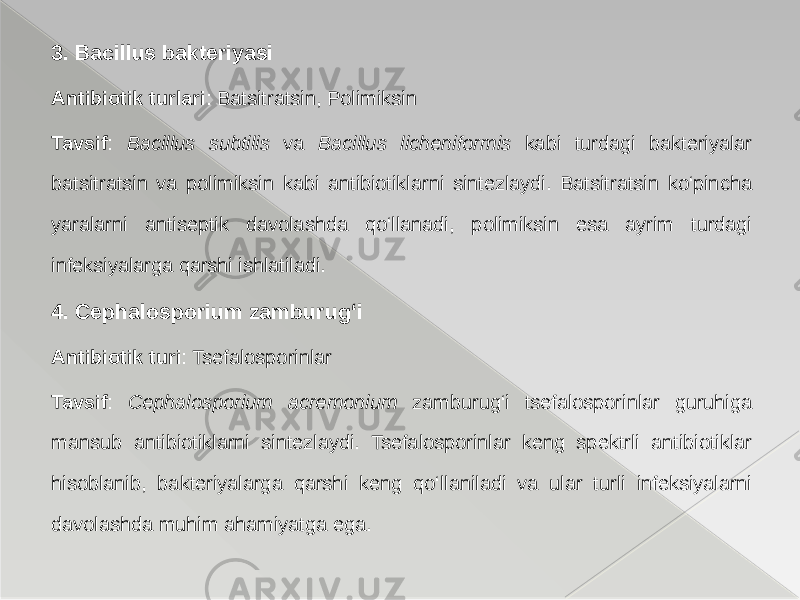3. Bacillus bakteriyasi Antibiotik turlari : Batsitratsin, Polimiksin Tavsif : Bacillus subtilis va Bacillus licheniformis kabi turdagi bakteriyalar batsitratsin va polimiksin kabi antibiotiklarni sintezlaydi. Batsitratsin ko‘pincha yaralarni antiseptik davolashda qo‘llanadi, polimiksin esa ayrim turdagi infeksiyalarga qarshi ishlatiladi. 4. Cephalosporium zamburug‘i Antibiotik turi : Tsefalosporinlar Tavsif : Cephalosporium acremonium zamburug‘i tsefalosporinlar guruhiga mansub antibiotiklarni sintezlaydi. Tsefalosporinlar keng spektrli antibiotiklar hisoblanib, bakteriyalarga qarshi keng qo‘llaniladi va ular turli infeksiyalarni davolashda muhim ahamiyatga ega. 