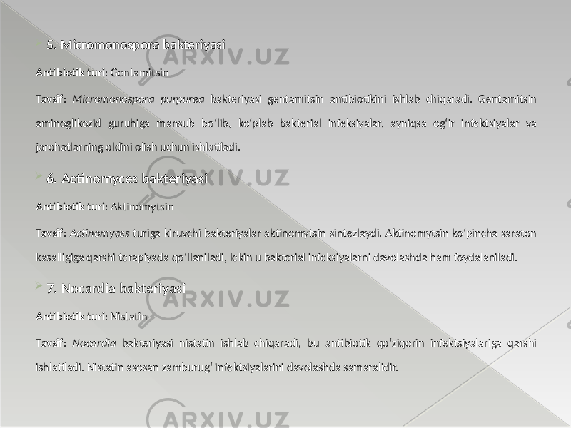  5. Micromonospora bakteriyasi Antibiotik turi : Gentamitsin Tavsif : Micromonospora purpurea bakteriyasi gentamitsin antibiotikini ishlab chiqaradi. Gentamitsin aminoglikozid guruhiga mansub bo‘lib, ko‘plab bakterial infeksiyalar, ayniqsa og‘ir infektsiyalar va jarohatlarning oldini olish uchun ishlatiladi.  6. Actinomyces bakteriyasi Antibiotik turi : Aktinomytsin Tavsif : Actinomyces turiga kiruvchi bakteriyalar aktinomytsin sintezlaydi. Aktinomytsin ko‘pincha saraton kasalligiga qarshi terapiyada qo‘llaniladi, lekin u bakterial infeksiyalarni davolashda ham foydalaniladi.  7. Nocardia bakteriyasi Antibiotik turi : Nistatin Tavsif : Nocardia bakteriyasi nistatin ishlab chiqaradi, bu antibiotik qo‘ziqorin infektsiyalariga qarshi ishlatiladi. Nistatin asosan zamburug‘ infektsiyalarini davolashda samaralidir. 