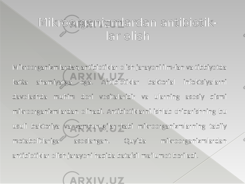 Mikroorganizmlardan antibiotiklar olish jarayoni ilm-fan va tibbiyotda katta ahamiyatga ega. Antibiotiklar bakterial infektsiyalarni davolashda muhim dori vositalaridir va ularning asosiy qismi mikroorganizmlardan olinadi. Antibiotiklarni ishlab chiqarishning bu usuli bakteriya va zamburug‘lar kabi mikroorganizmlarning tabiiy metabolitlariga asoslangan. Quyida mikroorganizmlardan antibiotiklar olish jarayoni haqida batafsil ma’lumot beriladi. Mikroorganizmlardan antibiotik- lar olish 