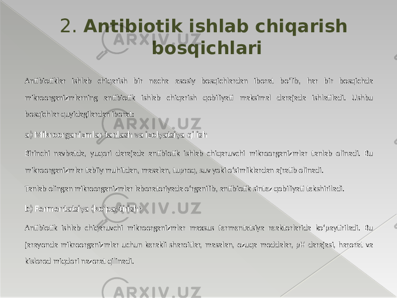 Antibiotiklar ishlab chiqarish bir necha asosiy bosqichlardan iborat bo‘lib, har bir bosqichda mikroorganizmlarning antibiotik ishlab chiqarish qobiliyati maksimal darajada ishlatiladi. Ushbu bosqichlar quyidagilardan iborat: a) Mikroorganizmlar tanlash va izolyatsiya qilish Birinchi navbatda, yuqori darajada antibiotik ishlab chiqaruvchi mikroorganizmlar tanlab olinadi. Bu mikroorganizmlar tabiiy muhitdan, masalan, tuproq, suv yoki o‘simliklardan ajratib olinadi. Tanlab olingan mikroorganizmlar laboratoriyada o‘rganilib, antibiotik sintez qobiliyati tekshiriladi. b) Fermentatsiya (ko‘paytirish ) Antibiotik ishlab chiqaruvchi mikroorganizmlar maxsus fermentatsiya reaktorlarida ko‘paytiriladi. Bu jarayonda mikroorganizmlar uchun kerakli sharoitlar, masalan, ozuqa moddalar, pH darajasi, harorat va kislorod miqdori nazorat qilinadi. 2. Antibiotik ishlab chiqarish bosqichlari 