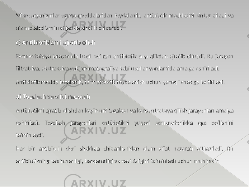 Mikroorganizmlar ozuqa moddalaridan foydalanib, antibiotik moddasini sintez qiladi va o‘z metabolizmi natijasida ajratib chiqaradi. c) Antibiotiklarni ajratib olish Fermentatsiya jarayonida hosil bo‘lgan antibiotik suyuqlikdan ajratib olinadi. Bu jarayon filtratsiya, ekstraksiya yoki xromatografiya kabi usullar yordamida amalga oshiriladi. Antibiotik modda tozalanib, farmatsevtik foydalanish uchun yaroqli shaklga keltiriladi. d) Tozalash va sifat nazorati Antibiotikni ajratib olishdan keyin uni tozalash va konsentratsiya qilish jarayonlari amalga oshiriladi. Tozalash jarayonlari antibiotikni yuqori samaradorlikka ega bo‘lishini ta’minlaydi. Har bir antibiotik dori shaklida chiqarilishidan oldin sifat nazorati o‘tkaziladi. Bu antibiotikning ta’sirchanligi, barqarorligi va xavfsizligini ta’minlash uchun muhimdir. 