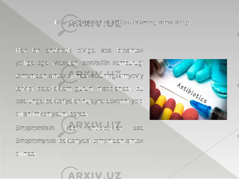 Har bir antibiotik o‘ziga xos biosintez yo‘liga ega. Masalan, penitsillin zamburug‘ tomonidan sintez qilinadi va uning kimyoviy tarkibi beta-laktam guruhi hisoblanadi, bu esa unga bakteriyalar hujayra devorini yo‘q qilish imkoniyatini beradi. Streptomitsin kabi antibiotiklar esa Streptomyces bakteriyasi tomonidan sintez qilinadi. Biosintez jarayoni va antibiotiklarning xilma-xilligi 