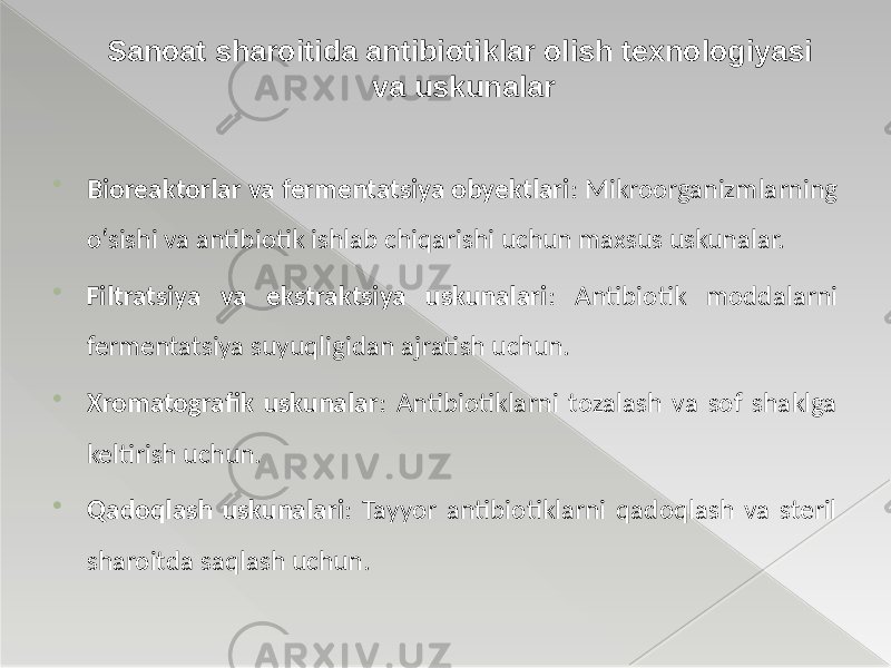  Bioreaktorlar va fermentatsiya obyektlari : Mikroorganizmlarning o‘sishi va antibiotik ishlab chiqarishi uchun maxsus uskunalar.  Filtratsiya va ekstraktsiya uskunalari : Antibiotik moddalarni fermentatsiya suyuqligidan ajratish uchun.  Xromatografik uskunalar : Antibiotiklarni tozalash va sof shaklga keltirish uchun.  Qadoqlash uskunalari : Tayyor antibiotiklarni qadoqlash va steril sharoitda saqlash uchun. Sanoat sharoitida antibiotiklar olish texnologiyasi va uskunalar 