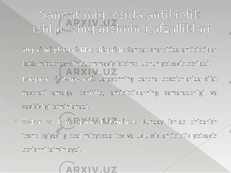  Yuqori miqdorda ishlab chiqarish : Sanoat sharoitida antibiotiklar katta miqdorda olinib, ommaviy iste’mol uchun yetkazib beriladi.  Barqaror sifat nazorati : Jarayonning barcha bosqichlarida sifat nazorati amalga oshirilib, antibiotiklarning samaradorligi va xavfsizligi ta’minlanadi.  Tezkor va keng qamrovli ta’minot : Bunday ishlab chiqarish texnologiyasi global miqyosda tez va uzluksiz antibiotik yetkazib berishni ta’minlaydi. Sanoat miqyosida antibiotik ishlab chiqarishning afzalliklari 