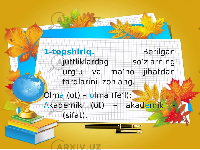 1-topshiriq. Berilgan juftliklardagi so’zlarning urg’u va ma’no jihatdan farqlarini izohlang. Olm a (ot) – o lma (fe’l); A kademik (ot) – akad e mik - (sifat). 