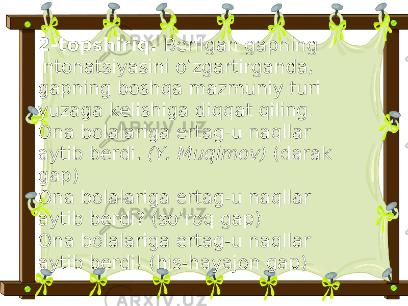 2-topshiriq. Berilgan gapning intonatsiyasini o’zgartirganda, gapning boshqa mazmuniy turi yuzaga kelishiga diqqat qiling. Ona bolalariga ertag-u naqllar aytib berdi. (Y. Muqimov) (darak gap) Ona bolalariga ertag-u naqllar aytib berdi? (so’roq gap) Ona bolalariga ertag-u naqllar aytib berdi! (his-hayajon gap) 