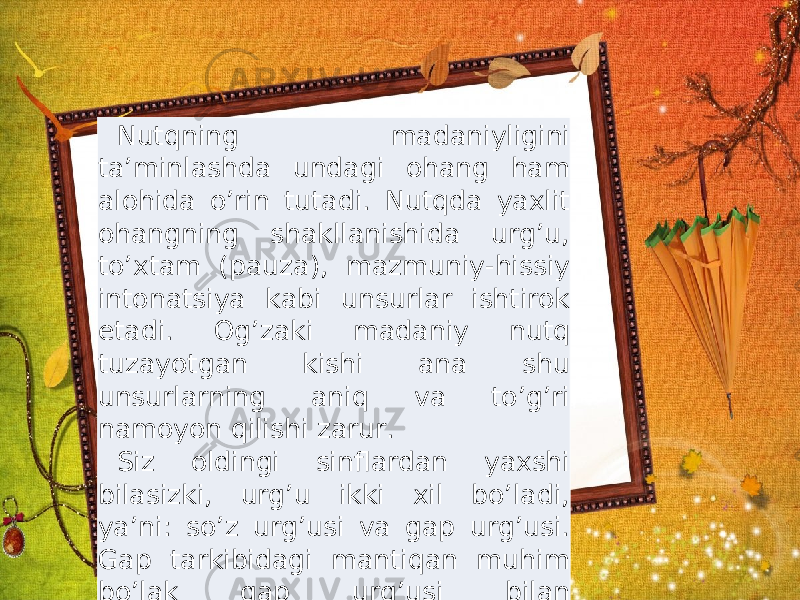 Nutqning madaniyligini ta’minlashda undagi ohang ham alohida o’rin tutadi. Nutqda yaxlit ohangning shakllanishida urg’u, to’xtam (pauza), mazmuniy-hissiy intonatsiya kabi unsurlar ishtirok etadi. Og’zaki madaniy nutq tuzayotgan kishi ana shu unsurlarning aniq va to’g’ri namoyon qilishi zarur. Siz oldingi sinflardan yaxshi bilasizki, urg’u ikki xil bo’ladi, ya’ni: so’z urg’usi va gap urg’usi. Gap tarkibidagi mantiqan muhim bo’lak gap urg’usi bilan ta’kidlanadi. Nutqning madaniyligini ta’minlashda undagi ohang ham alohida o’rin tutadi. Nutqda yaxlit ohangning shakllanishida urg’u, to’xtam (pauza), mazmuniy-hissiy intonatsiya kabi unsurlar ishtirok etadi. Og’zaki madaniy nutq tuzayotgan kishi ana shu unsurlarning aniq va to’g’ri namoyon qilishi zarur. Siz oldingi sinflardan yaxshi bilasizki, urg’u ikki xil bo’ladi, ya’ni: so’z urg’usi va gap urg’usi. Gap tarkibidagi mantiqan muhim bo’lak gap urg’usi bilan ta’kidlanadi . 