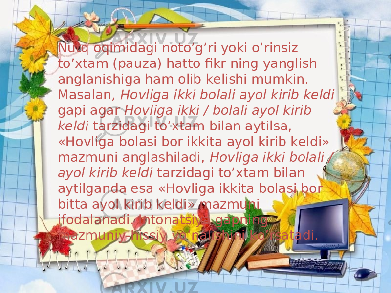 Nutq oqimidagi noto’g’ri yoki o’rinsiz to’xtam (pauza) hatto fikr ning yanglish anglanishiga ham olib kelishi mumkin. Masalan, Hovliga ikki bolali ayol kirib keldi gapi agar Hovliga ikki / bolali ayol kirib keldi tarzidagi to’xtam bilan aytilsa, «Hovliga bolasi bor ikkita ayol kirib keldi» mazmuni anglashiladi, Hovliga ikki bolali / ayol kirib keldi tarzidagi to’xtam bilan aytilganda esa «Hovliga ikkita bolasi bor bitta ayol kirib keldi» mazmuni ifodalanadi . Intonatsiya gapning mazmuniy-hissiy yo’nalishini ko’rsatadi. 