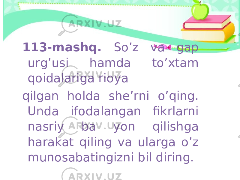 113-mashq. So’z va gap urg’usi hamda to’xtam qoidalariga rioya qilgan holda she’rni o’qing. Unda ifodalangan fikrlarni nasriy ba yon qilishga harakat qiling va ularga o’z munosabatingizni bil diring. 