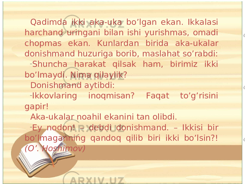 Qadimda ikki aka-uka bo’lgan ekan. Ikkalasi harchand uringani bilan ishi yurishmas, omadi chopmas ekan. Kunlardan birida aka-ukalar donishmand huzuriga borib, maslahat so’rabdi: – Shuncha harakat qilsak ham, birimiz ikki bo’lmaydi. Nima qilaylik? Donishmand aytibdi: – Ikkovlaring inoqmisan? Faqat to’g’risini gapir! Aka-ukalar noahil ekanini tan olibdi. – Ey nodon! – debdi donishmand. – Ikkisi bir bo’lmaganning qandoq qilib biri ikki bo’lsin?! (O’. Hoshimov) 