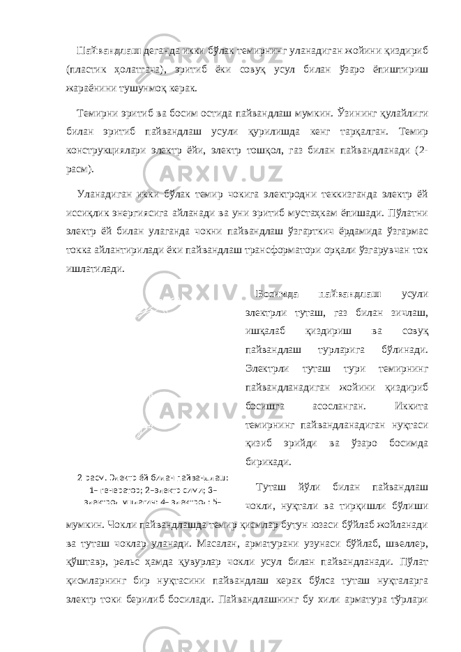 Пайвандлаш деганда икки бўлак темирнинг уланадиган жойини қиздириб (пластик ҳолатгача), эритиб ёки совуқ усул билан ўзаро ёпиштириш жараёнини тушунмоқ керак. Темирни эритиб ва босим остида пайвандлаш мумкин. Ўзи нинг қулайлиги билан эритиб пайвандлаш усули қурилишда кенг тарқалган. Темир конструкциялари электр ёйи, электр тошқол, газ билан пайвандланади (2- расм). Уланадиган икки бўлак темир чокига электродни теккизганда электр ёй иссиқлик энергиясига айланади ва уни эритиб мустаҳкам ёпишади. Пўлатни электр ёй билан улаганда чокни пайвандлаш ўзгарткич ёрдамида ўзгармас токка айлантирилади ёки пайвандлаш трансформатори орқали ўзгарувчан ток ишлатилади. Босимда пайвандлаш усули электрли туташ, газ билан зичлаш, ишқалаб қиздириш ва совуқ пайвандлаш турларига бўлинади. Электрли туташ тури темирнинг пайвандланадиган жойини қиздириб босишга асосланган. Иккита темирнинг пайвандланадиган нуқтаси қизиб эрийди ва ўзаро босимда бирикади. Туташ йўли билан пайвандлаш чокли, нуқтали ва тирқишли бўлиши мумкин. Чокли пайвандлашда темир қисмлар бутун юзаси бўйлаб жойланади ва туташ чоклар уланади. Масалан, арматурани узунаси бўйлаб, швеллер, қўштавр, рельс ҳамда қувурлар чокли усул билан пайвандланади. Пўлат қисмларнинг бир нуқтасини пайвандлаш керак бўлса туташ нуқталарга электр токи берилиб босилади. Пайвандлашнинг бу хили арматура тўрлари 2-расм. Электр ёй билан пайвандлаш: 1– генератор; 2 – электр сими; 3 – электрод ушлагич; 4– электрод; 5– 