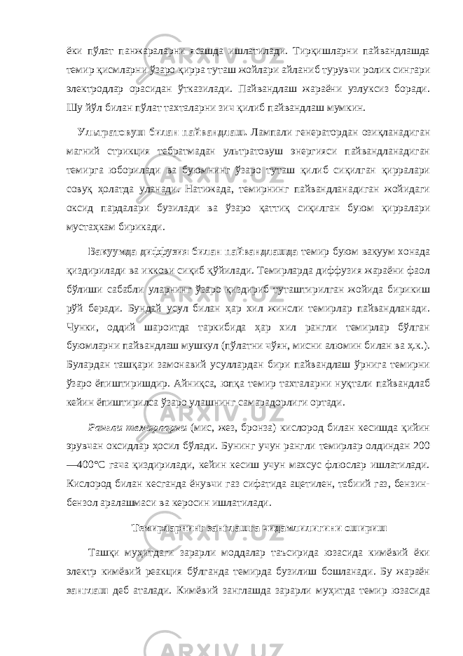 ёки пўлат панжараларни ясашда ишлатилади. Тирқишларни пайвандлашда темир қисмларни ўзаро қирра туташ жойлари айланиб турувчи ролик сингари электродлар орасидан ўтказилади. Пайвандлаш жараёни узлуксиз боради. Шу йўл билан пўлат тахталарни зич қилиб пайвандлаш мумкин. Ультратовуш билан пайвандлаш. Лампали генератордан озиқланадиган магний стрикция тебратмадан ультратовуш энергияси пайвандланадиган темирга юборилади ва буюмнинг ўзаро туташ қилиб сиқилган қирралари совуқ ҳолатда уланади. Натижада, темирнинг пайвандланадиган жойидаги оксид пардалари бузилади ва ўзаро қаттиқ сиқилган буюм қирралари мустаҳкам бирикади. Вакуумда диффузия билан пайвандлашда темир буюм вакуум хонада қиздирилади ва иккови сиқиб қўйилади. Темирларда диффузия жараёни фаол бўлиши сабабли уларнинг ўзаро қиздириб туташтирилган жойида бирикиш рўй беради. Бундай усул билан ҳар хил жинсли темирлар пайвандланади. Чунки, оддий шароитда таркибида ҳар хил рангли темирлар бўлган буюмларни пайвандлаш мушкул (пўлатни чўян, мисни алюмин билан ва ҳ.к.). Булардан ташқари замонавий усуллардан бири пайвандлаш ўрнига темирни ўзаро ёпиштиришдир. Айниқса, юпқа темир тахталарни нуқтали пайвандлаб кейин ёпиштирилса ўзаро улашнинг самарадорлиги ортади. Рангли темирларни (мис, жез, бронза) кислород билан кесишда қийин эрувчан оксидлар ҳосил бўлади. Бунинг учун рангли темирлар олдиндан 200 —400°С гача қиздирилади, кейин кесиш учун махсус флюслар ишлатилади. Кислород билан кесганда ёнувчи газ сифатида ацетилен, табиий газ, бензин- бензол аралашмаси ва керосин ишлатилади. Темирларнинг занглашга чидамлилигини ошириш Ташқи муҳитдаги зарарли моддалар таъсирида юзасида кимёвий ёки электр кимёвий реакция бўлганда темирда бузилиш бошланади. Бу жараён занглаш деб аталади. Кимёвий занглашда зарарли муҳитда темир юзасида 