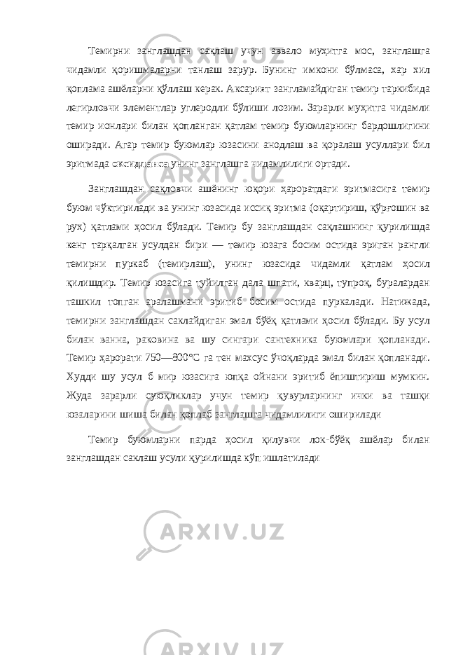 Темирни занглашдан сақлаш учун аввало муҳитга мос, занглашга чидамли қоришмаларни танлаш зарур. Бунинг имкони бўлмаса, хар хил қоплама ашёларни қўллаш керак. Аксарият зангламайдиган темир таркибида легирловчи элементлар углеродли бўлиши лозим. Зарарли муҳитга чидамли темир ионлари билан қопланган қатлам темир буюмларнинг бардошлигини оширади. Агар темир буюмлар юзасини анодлаш ва қоралаш усуллари бил эритмада оксидланса унинг занглашга чидамлилиги ортади. Занглашдан сақловчи ашёнинг юқори ҳароратдаги эритмасига темир буюм чўктирилади ва унинг юзасида иссиқ эритма (оқартириш, қўрғошин ва рух) қатлами ҳосил бўлади. Темир бу занглашдан сақлашнинг қурилишда кенг тарқалган усулдан бири — темир юзага босим остида эриган рангли темирни пуркаб (темирлаш), унинг юзасида чидамли қатлам ҳосил қилишдир. Темир юзасига туйилган дала шпати, кварц, тупроқ, буралардан ташкил топган аралашмани эритиб босим остида пуркалади. Натижада, темирни занглашдан саклайдиган эмал бўёқ қатлами ҳосил бўлади. Бу усул билан ванна, раковина ва шу сингари сантехника буюмлари қопланади. Темир ҳарорати 750—800°С га тен махсус ўчоқларда эмал билан қопланади. Худди шу усул б мир юзасига юпқа ойнани эритиб ёпиштириш мумкин. Жуда зарарли суюқликлар учун темир қувурларнинг ички ва ташқи юзаларини шиша билан қоплаб занглашга чидамлилиги оширилади Темир буюмларни парда ҳосил қилувчи лок-бўёқ ашёлар билан занглашдан саклаш усули қурилишда кўп ишлатилади 