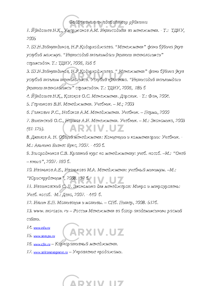 Фойдаланилган адабиётлар рўйхати 1. Йўлдошев Н.Қ., Умаржонов А.М. Иқтисодиёт ва менежмент. - Т.: ТДИУ, 2005 2. Ш.Н.Зайнутдинов, Н.Р.Қодирходжаева. “Менежмент” фани бўйича ўқув- услубий мажмуа. “Иқтисодий таълимдаги ўқитиш технологияси” сериясидан. Т.: ТДИУ, 2006, 156 б 3. Ш.Н.Зайнутдинов, Н.Р.Қодирходжаева. “ Менежмент” фани бўйича ўқув услубий таълим технологияси. Услубий қўлланма. “Иқтисодий таълимдаги ўқитиш технологияси” сериясидан. Т.: ТДИУ, 2006, 185 б 4. Йўлдошев Н.Қ., Қозоқов О.С. Менежмент. Дарслик . - Т.: Фан, 2004. 5. Герчикова В.И. Менеджмент. Учебник. – М.; 2003 6. Галкович Р.С., Набоков А. М. Менеджмент. Учебник. – Перм ь , 2000 7. Виханский О. С. , Наумов А. И. Менежмент. Учебник . – М.: Экономика , 2003 (61-125) . 8. Дятлов А. Н. Общий менеджмент: Концепции и комментарии: Учебник. - М.: Альпина Бизнес Букс, 2007. - 400 б . 9. Загородников С.В. Краткий курс по менеджменту: учеб. пособ. –М.: “ Окей – книга ” , 2007.-160 б . 10. Иваньков А.Е., Иванькова М.А. Менеджмент: учебный минимум. –М.: “ Юриспруденция ” , 2008. -32 б . 11. Ивашковский С. II . Экономика для менеджеров: Микро и макроуровень: Учеб. пособ. - М.: Дело, 2007. - 440 б. 12. Ильин Е.П. Мотивация и мотивы. – СПб. Питер, 2008.-512 б . 13. www. morozov. ru – Россия Менежмент ва бозор академиясининг расмий сайти. 14. www.edu.ru 15. www.som.pu.ru 16. www . cfin . ru – Корпоративный менеджмент . 17. www . salesmanagment . ru – Управление продажами . 