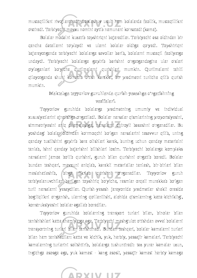 mustaqillikni rivojlantiradi. So&#39;zlashuv usuli ham bolalarda faollik, mustaqillikni o&#39;stiradi. Tarbiyachi mavzu nomini aytib namunani ko&#39;rsatadi (kema). Bolalar modelni kuzatib topshiriqni bajaradilar. Tarbiyachi esa oldindan bir qancha detallarni to&#39;playdi va ularni bolalar oldiga qo&#39;yadi. Topshiriqni bajarayotganda tarbiyachi bolalarga savollar berib, bolalarni mustaqil faoliyatga undaydi. Tarbiyachi bolalarga gapirib berishni o&#39;rgatgandagina ular o&#39;zlari o&#39;ylaganlari bo&#39;yicha qurilmalarni qurishlari mumkin. Qurilmalarni tahlil qilayotganda shuni ko&#39;rsatib o&#39;tish kerakki, bir predmetni turlicha qilib qurish mumkin. Maktabga tayyorlov guruhlarda qurish-yasashga o&#39;rgatishning vazifalari. Tayyorlov guruhida bolalarga predmetning umumiy va individual xususiyatlarini ajratishga o&#39;rgatiladi. Bolalar narsalar qismlarining proportsiyasini, simmetriyasini aniq chamalashga, narsalarni chiroyli bezashni o&#39;rganadilar. Bu yoshdagi bolalar oldindan ko&#39;rmoqchi bo&#39;lgan narsalarini tasavvur qilib, uning qanday tuzilishini gapirib bera olishlari kerak, buning uchun qanday materialni tanlab, ishni qanday bajarishni bilishlari lozim. Tarbiyachi bolalarga kompleks narsalarni jamoa bo&#39;lib qurishni, guruh bilan qurishni o&#39;rgatib boradi. Bolalar bundan tashqari, mavzuni aniqlab, kerakli materiallar tanlash, bir-birlari bilan maslahatlashib, birga fikrlab qurishni o&#39;rganadilar. Tayyorlov guruh tarbiyalanuvchilari berilgan topshiriq bo&#39;yicha, rasmlar orqali murakkab bo&#39;lgan turli narsalarni yasaydilar. Qurish-yasash jarayonida predmetlar shakli orasida bog&#39;liqlikni o&#39;rganish, ularning qo&#39;llanilishi, alohida qismlarning katta-kichikligi, konstruksiyasini bolalar egallab boradilar. Tayyorlov guruhida bolalarning transport turlari bilan, binolar bilan tanishishlari katta ahamiyatga ega. Tarbiyachi mashg&#39;ulot o&#39;tishdan avval bolalarni transportning turlari bilan tanishtiradi. Bundan tashqari, bolalar kemalarni turlari bilan ham tanishadilar: katta va kichik, yuk, harbiy, passajir kemalari. Tarbiyachi kemalarning turlarini solishtirib, bolalarga tushuntiradi: tez yurar kemalar uzun, ingichga asosga ega, yuk kemasi - keng asosli, passajir kemasi harbiy kemaga 