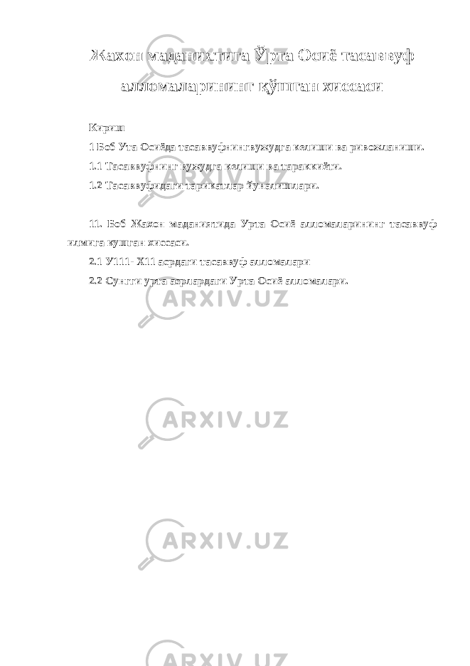 Жахон маданиятига Ў рта Осиё тасаввуф алломаларининг қў шган хиссаси Кириш 1 Боб Ута Осиёда тасаввуфнингвужудга келиши ва ривожланиши. 1.1 Тасаввуфнинг вужудга келиши ва тараккиёти. 1.2 Тасаввуфидаги тарикатлар йуналишлари. 11. Боб Жахон маданиятида Урта Осиё алломаларининг тасаввуф илмига кушган хиссаси. 2.1 У111- Х11 асрдаги тасаввуф алломалари 2.2 Сунгги урта асрлардаги Урта Осиё алломалари. 