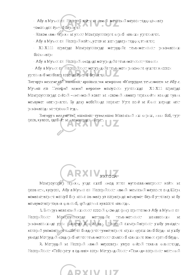 - Абу-л Муъин ан- Насафий хаёти ва илмий- маънавий мероси тадқиқочилар томонидан ёритиб берилган - Калом илми тарихи ва унинг Мовароуннахрга кириб келиши урганилган. - Абу-л Муъин ан- Насафий хаёти, устоз ва шогирдлари тадқиқ этилган; - Х1-Х111 асрларда Мовароуннахрда мотрудийа таълимотининг ривожланиш боскичлари - Абу-л Муъин ан- Насафий ижодида мотуридийа таълимотининг талкини - Абу-л Муъин ан- Насафийнинг мотуридийа таълимоти ривожига кушган хиссаси урганилиб манбалар асосида ёритиб берилган. Битирув малакавий ишининг хронологик камрови: «Мотрудия таълимоти ва Абу-л Муъин ан- Насафий илмий мероси» мавзусини урганишда Х1-Х11 асрларда Мовароуннахрда сиёсий –ижтимоий холат ва исломий илмлар тараккиёти хакида тулик маълумот келтирилган. Бу давр мобайнида нафакат Урта осиё ва Якин шаркда кенг ривожланди ва тараккий этди. Битирув малакавий ишининг тузилиши: Малакавий иш кириш, икки боб, турт фасл, хулоса, адабиёт ва иловалардан иборат. ХУЛОСА Мовароуннахр тарихи, унда яшаб ижод этган мутакаллимларнинг хаёти ва фаолияти, хусусан, Абу-л Муъин ан- Насафийнинг илмий- маънавий меросига оид Шарк мамлакатларига мансуб бир канча олимлар уз асарларида маълумот бериб утганлар ва бу маълумотлар таҳлил қилиниб, қуйидагича хулосага келинди. 1. Битирув малакавий ишининг асосий қисмида фикр юритганмиз Абу-л Муъин ан- Насафийнинг Мовароуннахрда мотрудийа таълимотининг шаклланиши ва ривожланишида урни нихоятда бикиёс эди. Насафий ашъарийларнинг ушбу улкадаги ханафий уламоларига нисбатан билдирган тухматларига карши кураш олиб борди ва ушбу улкада Мотрудий колдириб кетган таълимотнинг сакланиб колишига замин яратиб берди. 2. Мотрудий ва Насафий илмий мерослари узаро киёсий тахлил килинганда, Насафийнинг «Табсирату-л адилла» асари Мотуридийнинг «Тавхид» асарининг мантикий 