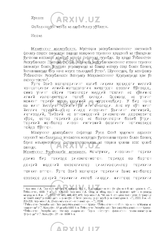 Хулоса Фойланилган манба ва адабиётлар рўйхати. Илова Мавзунинг долзарблиги. Мустақил республикамизнинг ижтимоий фанлар соҳаси олимлари олдида халқимиз тарихини ҳаққоний ва тўлақонли ўрганиш масаласи долзарб вазифа сифатида турибди. Бу ҳақда Ўзбекистон Республикаси Президенти И.А. Каримов республикамизнинг етакчи тарихчи олимлари билан ўтказган учрашувида ва бошқа мазкур соҳа билан боғлиқ йиғилишларда бир неча марта таъкидлаб ўтган 1 . Шунингдек, бу вазифалар Ўзбекистон Республикаси Вазирлар Маҳкамасининг Қарорларида ҳам ўз аксини топган 2 . Ўрта Осиё халқларининг келиб чиқиши ҳақидаги миллий концепцияси илмий-методологик жиҳатдан асосли бўлсада, аммо унинг айрим томонлари жиддий тахлил ва қўшимча илмий изланишларни талаб қилади. Одамзод ва унинг жамият тарихи жуда қадимий ва мураккабдир. У бир неча юз минг йиллик тарихни ўз ичига олади. Ана шу кўп минг йиллик тарихий давр ичида инсоният ўзининг ижтимоий, иқтисодий, сиёсий ва этномаданий ривожланиш даражасига кўра, қатор тарихий давр ва босқичларни босиб ўтди. Тарихий манбалар инсон ижтиомий фаолияти натижасида пайдо бўлган. Мавзунинг долзарблиги сифатида Ўрта Осиё қадимги аҳолиси тарихий манбаларин и этнологик жиҳатдан ўрганилиш тарихи билан боғлиқ барча маълумотларни систематизациялаш ва таҳлил қилиш асос қилиб олинди. Мавзунинг ўрганилиш даражаси. Маълумки, инсоният тарихи доимо бир текисда ривожланмаган. Тарихда юз берган даврий маданий юксакликлар цивилизациялар тарихини ташкил этган. Ўрта Осиё халқлари тарихини ёзма манбалар асосида даврий тизимини ишлаб чиқади. минтақа тарихини 1 Каримов И.А. Тарихий хотирасиз келажак йўқ // Биз келажагимизни ўз қўлимиз билан қурамиз. –Т., Ўзбекистон, 1999. 7 ж. –Б. 128-132; Каримов И.А. Озод ва обод, эркин ва фаровон ҳаёт – пировард мақсадимиз. 8 ж. -Т., 2000. –Б. 430, 448, 467, 476; Каримов И.А. “Миллий истиқлол ғояси: асосий тушунча ва тамойиллар” рисоласидаги кириш сўзи // Ватан равнақи учун ҳар биримиз масъулмиз. –Т., 2000. 9 ж. –Б. 201-205; Каримов И.А. Юксак маънавият – енгилмас куч. – Т., 2008. 2 Ўзбекистон Республикаси Вазирлар Маҳкамасининг Қарори “Ўзбекистоннинг Янги тарихини тайёрлаш ва нашр этиш” // Г. Халқ сўзи. 17 декабр 1996 йил; Ўзбекистон Республикаси Вазирлар Маҳкамасининг Қарори “Ўзбекистон Республикаси Фанлар академияси Тарих институти фаолиятини такомиллаштириш тўғрисида” // Г. Халқ сўзи. 27 июн 1998 йил. 