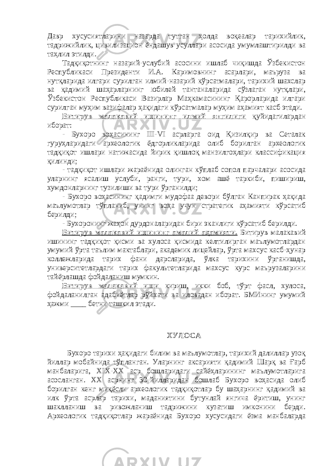 Давр хусусиятларини назарда тутган ҳолда воқеалар тарихийлик, тадрижийлик, цивилизацион ёндашув усуллари асосида умумлаштирилди ва таҳлил этилди. Тадқиқотнинг назарий-услубий асосини ишлаб чиқишда Ўзбекистон Республикаси Президенти И.А. Каримовнинг асарлари, маъруза ва нутқларида илгари сурилган илмий-назарий кўрсатмалари, тарихий шахслар ва қадимий шаҳарларнинг юбилей тантаналарида сўзлаган нутқлари, Ўзбекистон Республикаси Вазирлар Маҳкамасининг Қарорларида илгари сурилган муҳим вазифалар ҳақидаги кўрсатмалар муҳим аҳамият касб этади. Битирув малакавий ишининг илмий янгилиги қуйидагилардан иборат: - Бухоро воҳасининг III-VI асрларга оид Қизилқир ва Сеталак гуруҳларидаги археологик ёдгорликларида олиб борилган археологик тадқиқот ишлари натижасида йирик қишлоқ манзилгоҳлари классификация қилинди; - тадқиқот ишлари жараёнида олинган кўплаб сопол парчалари асосида уларнинг ясалиш услуби, ранги, тури, хом ашё таркиби, пишириш, хумдонларнинг тузилиши ва тури ўрганилди; - Бухоро воҳасининг қадимги мудофаа девори бўлган Канпирак ҳақида маълумотлар тўпланиб, унинг воҳа учун стратегик аҳамияти кўрсатиб берилди; - Бухоронинг жаҳон дурдоналаридан бири эканлиги кўрсатиб берилди. Битирув малакавий ишининг амалий аҳамияти. Битирув малакавий ишининг тадқиқот қисми ва хулоса қисмида келтилирган маълумотлардан умумий ўрта таълим мактаблари, академик лицейлар, ўрта махсус касб-ҳунар коллежларида тарих фани дарсларида, ўлка тарихини ўрганишда, университетлардаги тарих факультетларида махсус курс маърузаларини тайёрлашда фойдаланиш мумкин. Битирув малакавий иши кириш, икки боб, тўрт фасл, хулоса, фойдаланилган адабиётлар рўйхати ва иловадан иборат. БМИнинг умумий ҳажми ____ бетни ташкил этади. ХУЛОСА Бухоро тарихи ҳақидаги билим ва маълумотлар, тарихий далиллар узоқ йиллар мобайнида тўпланган. Уларнинг аксарияти қадимий Шарқ ва Ғарб манбаларига, XIX-XX аср бошларидаги сайёҳларининг маълумотларига асосланган. ХХ асрнинг 30-йилларидан бошлаб Бухоро воҳасида олиб борилган кенг миқёсли археологик тадқиқотлар бу шаҳарнинг қадимий ва илк ўрта асрлар тарихи, маданиятини бутунлай янгича ёритиш, унинг шаклланиш ва ривожланиш тадрижини кузатиш имконини берди. Археологик тадқиқотлар жараёнида Бухоро хусусидаги ёзма манбаларда 