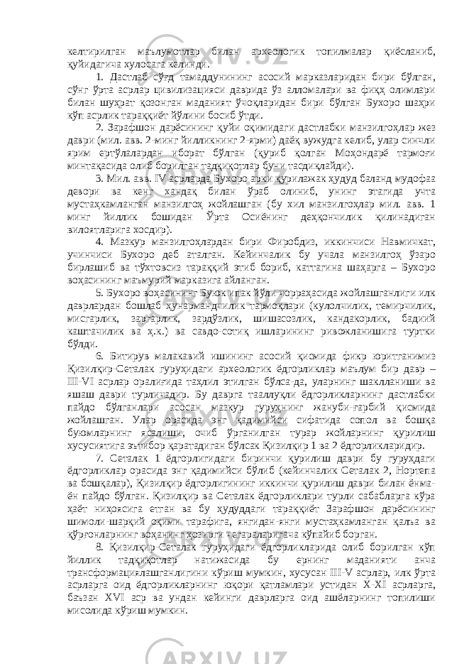 келтирилган маълумотлар билан археологик топилмалар қиёсланиб, қуйидагича хулосага келинди. 1. Дастлаб сўғд тамаддунининг асосий марказларидан бири бўлган, сўнг ўрта асрлар цивилизацияси даврида ўз алломалари ва фиқҳ олимлари билан шуҳрат қозонган маданият ўчоқларидан бири бўлган Бухоро шаҳри кўп асрлик тараққиёт йўлини босиб ўтди. 2. Зарафшон дарёсининг қуйи оқимидаги дастлабки манзилгоҳлар жез даври (мил. авв. 2-минг йилликнинг 2-ярми) даёқ вужудга келиб, улар синчли ярим ертўлалардан иборат бўлган (қуриб қолган Моҳондарё тармоғи минтақасида олиб борилган тадқиқотлар буни тасдиқлайди). 3. Мил. авв. IV асрларда Бухоро арки қурилажак ҳудуд баланд мудофаа девори ва кенг хандақ билан ўраб олиниб, унинг этагида учта мустаҳкамланган манзилгоҳ жойлашган (бу хил манзилгоҳлар мил. авв. 1 минг йиллик бошидан Ўрта Осиёнинг деҳқончилик қилинадиган вилоятларига хосдир). 4. Мазкур манзилгоҳлардан бири Фиробдиз, иккинчиси Навмичкат, учинчиси Бухоро деб аталган. Кейинчалик бу учала манзилгоҳ ўзаро бирлашиб ва тўхтовсиз тараққий этиб бориб, каттагина шаҳарга – Бухоро воҳасининг маъмурий марказига айланган. 5. Бухоро воҳасининг Буюк ипак йўли чорраҳасида жойлашганлиги илк даврлардан бошлаб ҳунармандчилик тармоқлари (кулолчилик, темирчилик, мисгарлик, заргарлик, зардўзлик, шишасозлик, кандакорлик, бадиий каштачилик ва ҳ.к.) ва савдо-сотиқ ишларининг ривожланишига туртки бўлди. 6. Битирув малакавий ишининг асосий қисмида фикр юритганимиз Қизилқир-Сеталак гуруҳидаги археологик ёдгорликлар маълум бир давр – III-VI асрлар оралиғида таҳлил этилган бўлса-да, уларнинг шаклланиши ва яшаш даври турличадир. Бу даврга тааллуқли ёдгорликларнинг дастлабки пайдо бўлганлари асосан мазкур гуруҳнинг жануби-ғарбий қисмида жойлашган. Улар орасида энг қадимийси сифатида сопол ва бошқа буюмларнинг ясалиши, очиб ўрганилган турар жойларнинг қурилиш хусусиятига эътибор қаратадиган бўлсак Қизилқир 1 ва 2 ёдгорликларидир. 7. Сеталак 1 ёдгорлигидаги биринчи қурилиш даври бу гуруҳдаги ёдгорликлар орасида энг қадимийси бўлиб (кейинчалик Сеталак 2, Нортепа ва бошқалар), Қизилқир ёдгорлигининг иккинчи қурилиш даври билан ёнма- ён пайдо бўлган. Қизилқир ва Сеталак ёдгорликлари турли сабабларга кўра ҳаёт ниҳоясига етган ва бу ҳудуддаги тараққиёт Зарафшон дарёсининг шимоли-шарқий оқими тарафига, янгидан-янги мустаҳкамланган қалъа ва қўрғонларнинг воҳанинг ҳозирги чегараларигача кўпайиб борган. 8. Қизилқир-Сеталак гуруҳидаги ёдгорликларида олиб борилган кўп йиллик тадқиқотлар натижасида бу ернинг маданияти анча трансформациялашганлигини кўриш мумкин, хусусан III-V асрлар, илк ўрта асрларга оид ёдгорликларнинг юқори қатламлари устидан X-XI асрларга, баъзан XVI аср ва ундан кейинги даврларга оид ашёларнинг топилиши мисолида кўриш мумкин. 