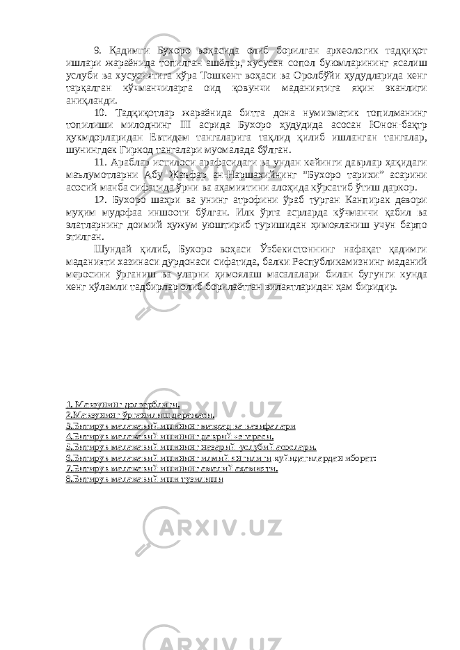 9. Қадимги Бухоро воҳасида олиб борилган археологик тадқиқот ишлари жараёнида топилган ашёлар, хусусан сопол буюмларининг ясалиш услуби ва хусусиятига кўра Тошкент воҳаси ва Оролбўйи ҳудудларида кенг тарқалган кўчманчиларга оид қовунчи маданиятига яқин эканлиги аниқланди. 10. Тадқиқотлар жараёнида битта дона нумизматик топилманинг топилиши милоднинг III асрида Бухоро ҳудудида асосан Юнон-бақтр ҳукмдорларидан Евтидем тангаларига тақлид қилиб ишланган тангалар, шунингдек Гиркод тангалари муомалада бўлган. 11. Араблар истилоси арафасидаги ва ундан кейинги даврлар ҳақидаги маълумотларни Абу Жаъфар ан-Наршахийнинг “Бухоро тарихи” асарини асосий манба сифатида ўрни ва аҳамиятини алоҳида кўрсатиб ўтиш даркор. 12. Бухоро шаҳри ва унинг атрофини ўраб турган Канпирак девори муҳим мудофаа иншооти бўлган. Илк ўрта асрларда кўчманчи қабил ва элатларнинг доимий ҳужум уюштириб туришидан ҳимояланиш учун барпо этилган. Шундай қилиб, Бухоро воҳаси Ўзбекистоннинг нафақат қадимги маданияти хазинаси дурдонаси сифатида, балки Республикамизнинг маданий меросини ўрганиш ва уларни ҳимоялаш масалалари билан бугунги кунда кенг кўламли тадбирлар олиб борилаётган вилаятларидан ҳам биридир. 1. Мавзунинг долзарблиги. 2.Мавзунинг ўрганилиш даражаси. 3.Битирув малакавий ишининг мақсад ва вазифалари 4.Битирув малакавий ишининг даврий чегараси. 5.Битирув малакавий ишининг назарий–услубий асослари. 6.Битирув малакавий ишининг илмий янгилиги қуйидагилардан иборат: 7.Битирув малакавий ишининг амалий аҳамияти. 8.Битирув малакавий иши тузилиши 