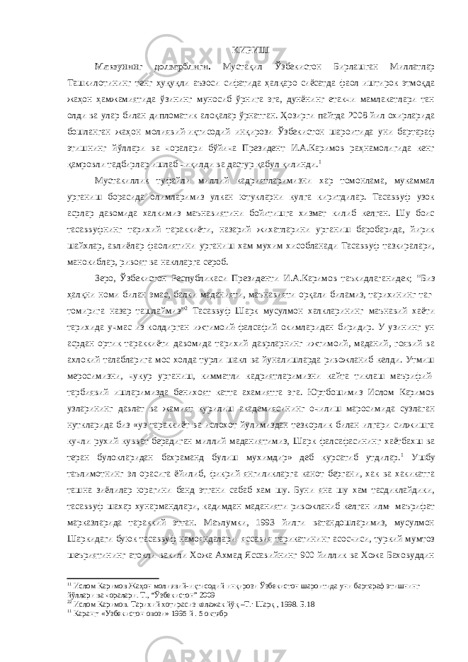 КИРИШ Мавзунинг долзарблиги. Мустақил Ўзбекистон Бирлашган Миллатлар Ташкилотининг тенг ҳуқуқли аъзоси сифатида ҳалқаро сиёсатда фаол иштирок этмоқда жаҳон ҳамжамиятида ўзининг муносиб ўрнига эга, дунёнинг етакчи мамлакатлари тан олди ва улар билан дипломатик алоқалар ўрнатган. Ҳозирги пайтда 2008 йил охирларида бошланган жаҳон молиявий-иқтисодий инқирози Ўзбекистон шароитида уни бартараф этишнинг йўллари ва чоралари бўйича Президент И.А.Каримов раҳнамолигида кенг қамровли тадбирлар ишлаб чиқилди ва дастур қабул қилинди. 1 Мустакиллик туфайли миллий кадриятларимизни хар томонлама, мукаммал урганиш борасида олимларимиз улкан ютукларни кулга киритдилар. Тасаввуф узок асрлар давомида халкимиз маънавиятини бойитишга хизмат килиб келган. Шу боис тасаввуфнинг тарихий тараккиёти, назарий жихатларини урганиш баробарида, йирик шайхлар, авлиёлар фаолиятини урганиш хам мухим хисобланади Тасаввуф тазкиралари, манокиблар, ривоят ва наклларга сероб. Зеро, Ўзбекистон Республикаси Президенти И.А.Каримов таъкидлаганидек; “Биз ҳалқни номи билан эмас, балки маданияти, маънавияти орқали биламиз, тарихининг таг- томирига назар ташлаймиз” 2 Тасаввуф Шарк мусулмон халкларининг маънавий хаёти тарихида учмас из колдирган ижтимоий-фалсафий окимларидан биридир. У узининг ун асрдан ортик тараккиёти давомида тарихий даврларнинг ижтимоий, маданий, гоявий ва ахлокий талабларига мос холда турли шакл ва йуналишларда ривожланиб келди. Утмиш меросимизни, чукур урганиш, кимматли кадриятларимизни кайта тиклаш маърифий- тарбиявий ишларимизда бенихоят катта ахамиятга эга. Юртбошимиз Ислом Каримов узларининг давлат ва жамият курилиш академиясининг очилиш маросимида сузлаган нуткларида биз «уз тараккиёт ва ислохот йулимиздан тезкорлик билан илгари силжишга кучли рухий кувват берадиган миллий маданиятимиз, Шарк фалсафасининг хаётбахш ва теран булокларидан бахраманд булиш мухимдир» деб курсатиб утдилар. 1 Ушбу таълимотнинг эл орасига ёйилиб, фикрий янгиликларга канот бергани, хак ва хакикатга ташна зиёлилар юрагини банд этгани сабаб хам шу. Буни яна шу хам тасдиклайдики, тасаввуф шахар хунармандлари, кадимдан маданияти ривожланиб келган илм- маърифат марказларида тараккий этган. Маълумки, 1993 йилги ватандошларимиз, мусулмон Шаркидаги буюк тасаввуф намояндалари- яссавия тарикатининг асосчиси, туркий мумтоз шеъриятининг атокли вакили Хожа Ахмад Яссавийнинг 900 йиллик ва Хожа Баховуддин 1 1 Ислом Каримов Жаҳон молиявий-иқтисодий инқирози Ўзбекистон шароитида уни бартараф этишнинг йўллари ва чоралари. Т., “Ўзбекистон” 2009 2 2 Ислом Каримов. Тарихий хотирасиз келажак йўқ –Т.: Шарқ , 1998. Б.18 1 1 Каранг: «Узбекистон овози» 1995 й . 5 октябр 