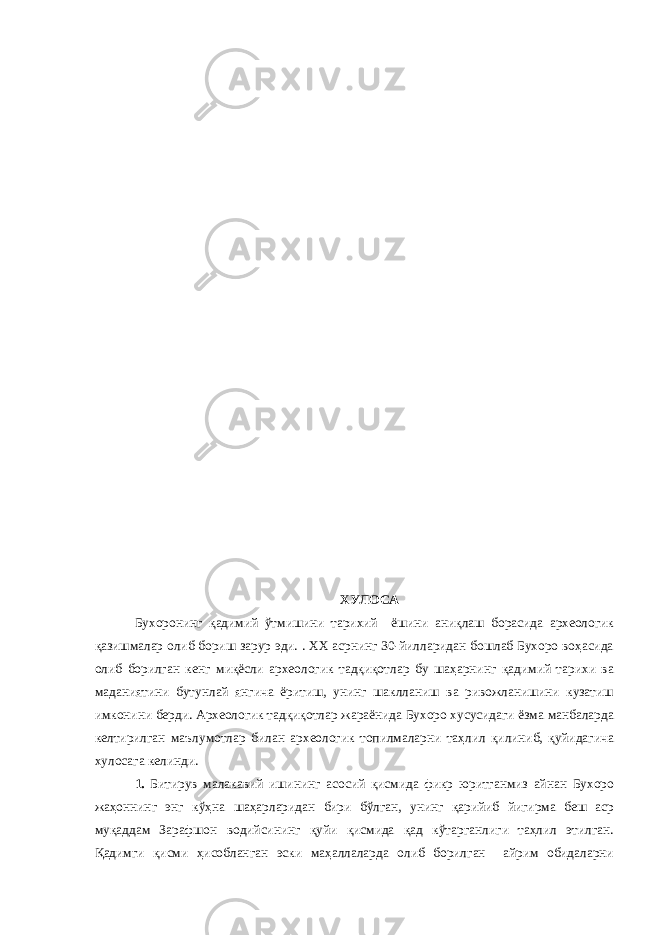 ХУЛОСА Бухоронинг қадимий ўтмишини тарихий ёшини аниқлаш борасида археологик қазишмалар олиб бориш зарур эди. . ХХ асрнинг 30-йилларидан бошлаб Бухоро воҳасида олиб борилган кенг миқёсли археологик тадқиқотлар бу шаҳарнинг қадимий тарихи ва маданиятини бутунлай янгича ёритиш, унинг шаклланиш ва ривожланишини кузатиш имконини берди. Археологик тадқиқотлар жараёнида Бухоро хусусидаги ёзма манбаларда келтирилган маълумотлар билан археологик топилмаларни таҳлил қилиниб, қуйидагича хулосага келинди. 1. Битирув малакавий ишининг асосий қисмида фикр юритганмиз айнан Бухоро жаҳоннинг энг кўҳна шаҳарларидан бири бўлган, унинг қарийиб йигирма беш аср муқаддам Зарафшон водийсининг қуйи қисмида қад кўтарганлиги таҳлил этилган. Қадимги қисми ҳисобланган эски маҳаллаларда олиб борилган айрим обидаларни 