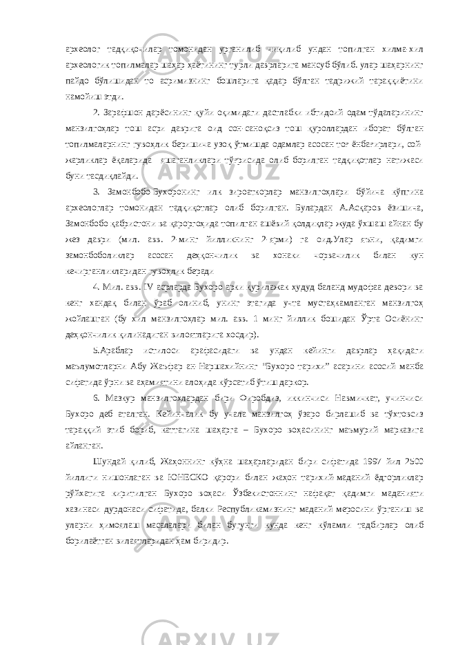 археолог тадқиқочилар томонидан урганилиб чиқилиб ундан топилган хилма-хил археологик топилмалар шаҳар ҳаётининг турли даврларига мансуб бўлиб. улар шаҳарнинг пайдо бўлишидан то асримизнинг бошларига қадар бўлган тадрижий тараққиётини намойиш этди. 2. Зарафшон дарёсининг қуйи оқимидаги дастлабки ибтидоий одам тўдаларининг манзилгоҳлар тош асри даврига оид сон-саноқсиз тош қуроллардан иборат бўлган топилмаларнинг гувоҳлик беришича узоқ ўтмишда одамлар асосан тоғ ёнбағирлари, сой- жарликлар ёқаларида яшаганликлари тўғрисида олиб борилган тадқиқотлар натижаси буни тасдиқлайди. 3. Замонбобо-Бухоронинг илк зироаткорлар манзилгоҳлари бўйича кўпгина археологлар томонидан тадқиқотлар олиб борилган. Булардан А.Асқаров ёзишича, Замонбобо қабристони ва қароргоҳида топилган ашёвий қолдиқлар жуда ўхшаш айнан бу жез даври (мил. авв. 2-минг йилликнинг 2-ярми) га оид.Улар яъни, қадимги замонбоболиклар асосан деҳқончилик ва хонаки чорвачилик билан кун кечирганликларидан гувоҳлик беради 4. Мил. авв. IV асрларда Бухоро арки қурилажак ҳудуд баланд мудофаа девори ва кенг хандақ билан ўраб олиниб, унинг этагида учта мустаҳкамланган манзилгоҳ жойлашган (бу хил манзилгоҳлар мил. авв. 1 минг йиллик бошидан Ўрта Осиёнинг деҳқончилик қилинадиган вилоятларига хосдир). 5.Араблар истилоси арафасидаги ва ундан кейинги даврлар ҳақидаги маълумотларни Абу Жаъфар ан-Наршахийнинг “Бухоро тарихи” асарини асосий манба сифатида ўрни ва аҳамиятини алоҳида кўрсатиб ўтиш даркор. 6. Мазкур манзилгоҳлардан бири Фиробдиз, иккинчиси Навмичкат, учинчиси Бухоро деб аталган. Кейинчалик бу учала манзилгоҳ ўзаро бирлашиб ва тўхтовсиз тараққий этиб бориб, каттагина шаҳарга – Бухоро воҳасининг маъмурий марказига айланган. Шундай қилиб, Жаҳоннинг кўҳна шаҳарларидан бири сифатида 1997 йил 2500 йиллиги нишонлаган ва ЮНЕСКО қарори билан жаҳон тарихий-маданий ёдгорликлар рўйхатига киритилган Бухоро воҳаси Ўзбекистоннинг нафақат қадимги маданияти хазинаси дурдонаси сифатида, балки Республикамизнинг маданий меросини ўрганиш ва уларни ҳимоялаш масалалари билан бугунги кунда кенг кўламли тадбирлар олиб борилаётган вилаятларидан ҳам биридир. 